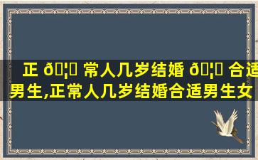 正 🦄 常人几岁结婚 🦍 合适男生,正常人几岁结婚合适男生女生